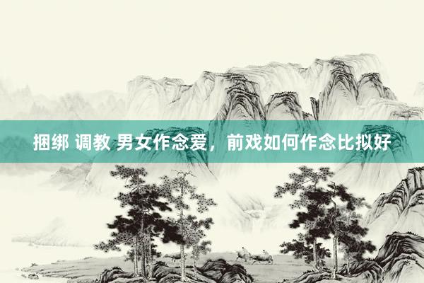 捆绑 调教 男女作念爱,前戏如何作念比拟好