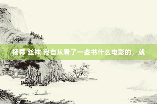 杨幂 丝袜 我自从看了一些书什么电影的,就
