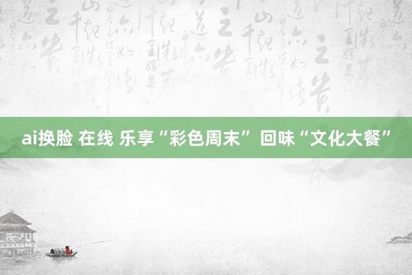 ai换脸 在线 乐享“彩色周末” 回味“文化大餐”