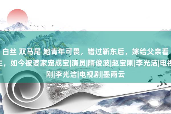 白丝 双马尾 她青年可畏，错过靳东后，嫁给父亲看中的东谈主，如今被婆家宠成宝|演员|隋俊波|赵宝刚|李光洁|电视剧|墨雨云